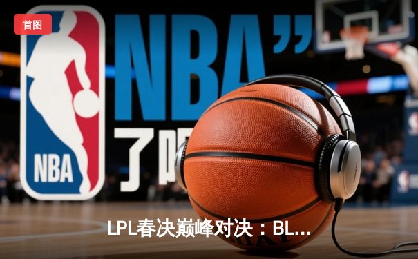 LPL春决巅峰对决：BLG让一追三力克TES，Elk超神卢锡安锁定MSI门票