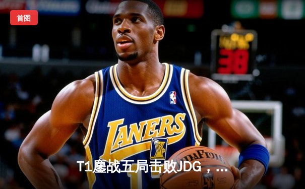 T1鏖战五局击败JDG，Faker率队挺进2024英雄联盟全球总决赛决赛