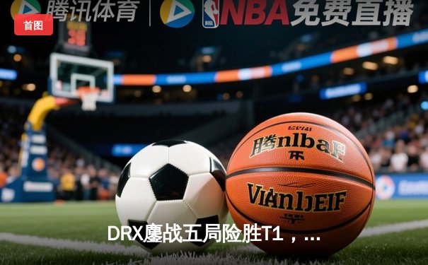 DRX鏖战五局险胜T1，Deft精准锁链锁定全球总决赛冠军